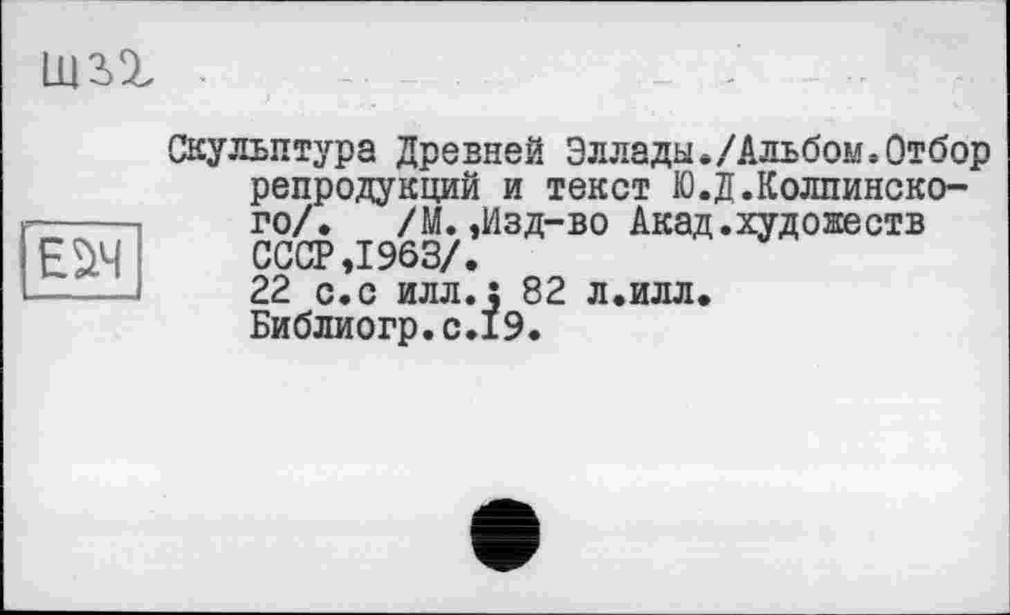 ﻿um

Скульптура Древней Эллады./Альбом.Отбор репродукций и текст Ю.Д.Колпинско-го/. /М.,Изд-во Акад.худoseотв СССР ,1963/.
22 с.с илл.; 82 л.илл. Библиогр.с.19.